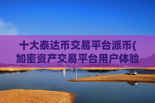 十大泰达币交易平台派币(加密资产交易平台用户体验评测)