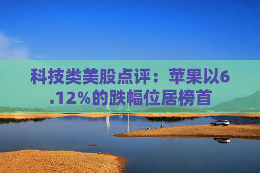 科技类美股点评：苹果以6.12%的跌幅位居榜首
