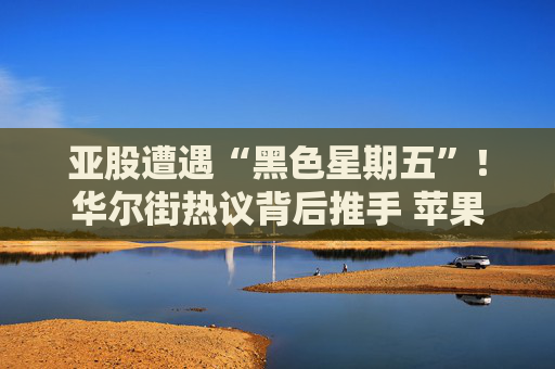 亚股遭遇“黑色星期五”！华尔街热议背后推手 苹果涨价是多重利空之一