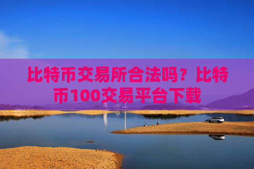 比特币交易所合法吗？比特币100交易平台下载