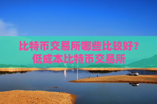 比特币交易所哪些比较好？低成本比特币交易所