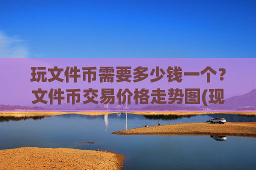 玩文件币需要多少钱一个？文件币交易价格走势图(现价37.7221元)