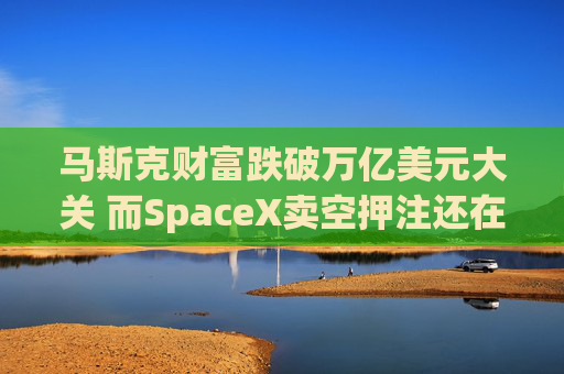 马斯克财富跌破万亿美元大关 而SpaceX卖空押注还在进一步增加