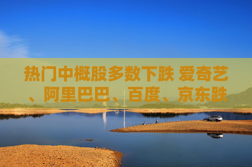 热门中概股多数下跌 爱奇艺、阿里巴巴、百度、京东跌超2%