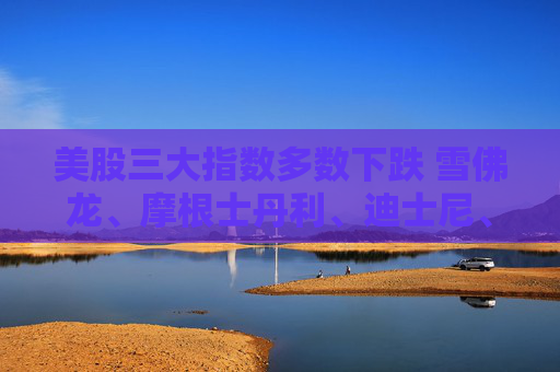 美股三大指数多数下跌 雪佛龙、摩根士丹利、迪士尼、斯伦贝谢跌超2%