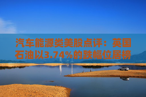 汽车能源类美股点评：英国石油以3.74%的跌幅位居榜首