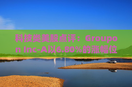 科技类美股点评：Groupon Inc-A以6.80%的涨幅位居榜首