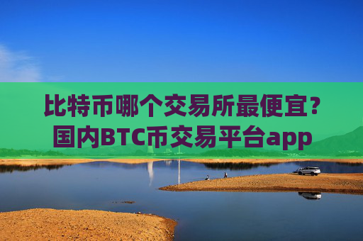 比特币哪个交易所最便宜？国内BTC币交易平台app
