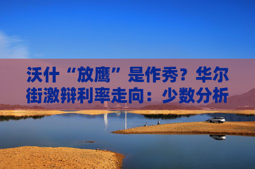 沃什“放鹰”是作秀?华尔街激辩利率走向:少数分析师笃定美联储将降息