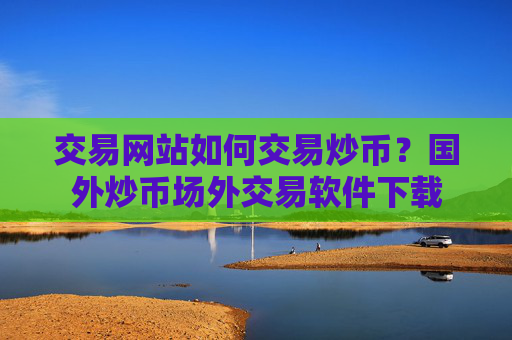 交易网站如何交易炒币?国外炒币场外交易软件下载
