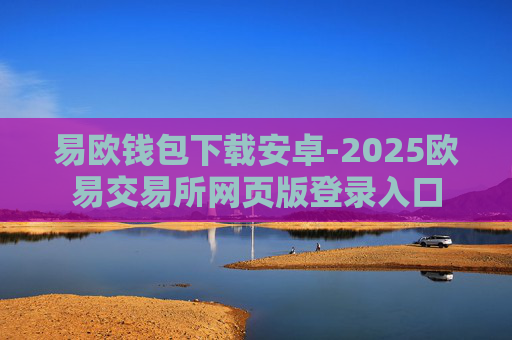 易欧钱包下载安卓-2025欧易交易所网页版登录入口