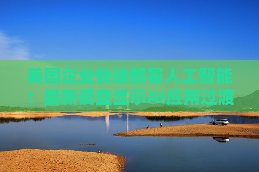 美国企业快速部署人工智能！最新调查显示AI应用过渡到生产阶段