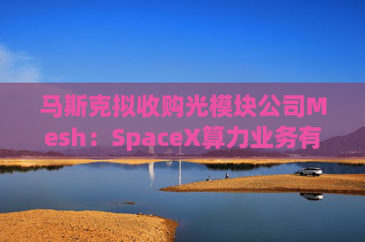 马斯克拟收购光模块公司Mesh:SpaceX算力业务有望得到加强
