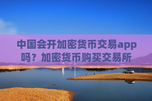 中国会开加密货币交易app吗？加密货币购买交易所