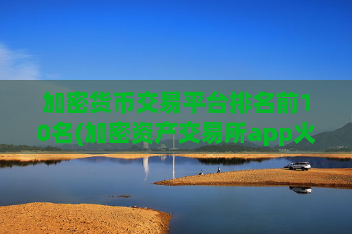 加密货币交易平台排名前10名(加密资产交易所app火爆开放)