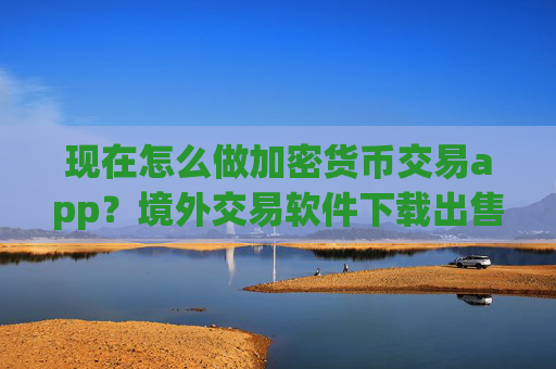 现在怎么做加密货币交易app？境外交易软件下载出售加密货币