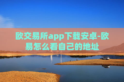 欧交易所app下载安卓-欧易怎么看自己的地址