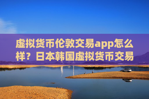 虚拟货币伦敦交易app怎么样？日本韩国虚拟货币交易软件下载
