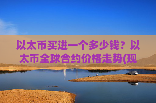 以太币买进一个多少钱？以太币全球合约价格走势(现价24285.95元)