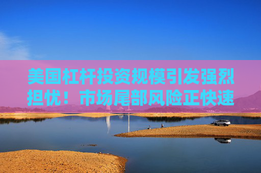 美国杠杆投资规模引发强烈担忧！市场尾部风险正快速放大