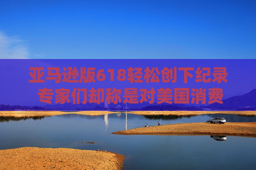 亚马逊版618轻松创下纪录 专家们却称是对美国消费者的压力测试