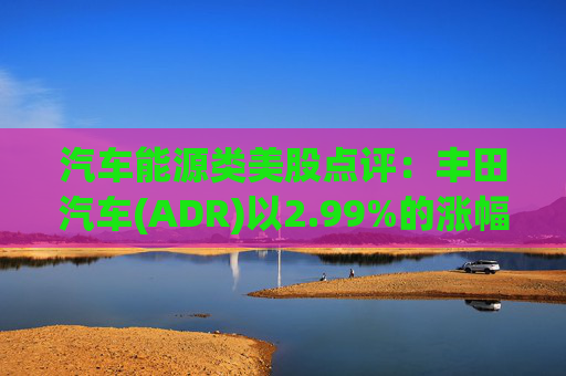 汽车能源类美股点评：丰田汽车(ADR)以2.99%的涨幅位居榜首