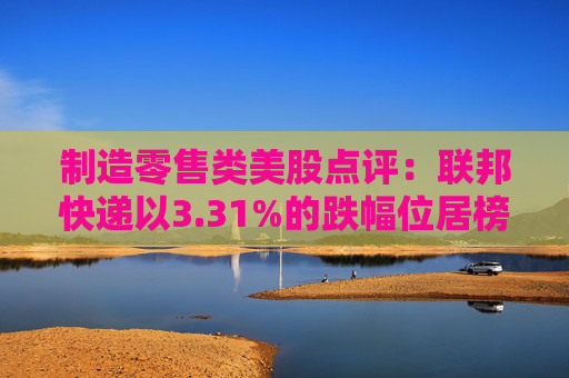 制造零售类美股点评：联邦快递以3.31%的跌幅位居榜首