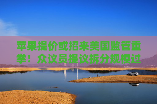 苹果提价或招来美国监管重拳!众议员提议拆分规模过大的科技公司