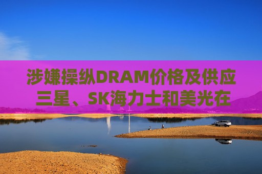 涉嫌操纵DRAM价格及供应 三星、SK海力士和美光在美遭集体诉讼