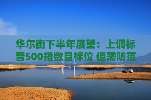 华尔街下半年展望：上调标普500指数目标位 但需防范这些风险