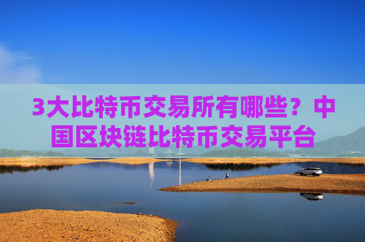 3大比特币交易所有哪些？中国区块链比特币交易平台