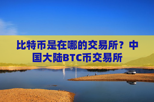 比特币是在哪的交易所?中国大陆BTC币交易所