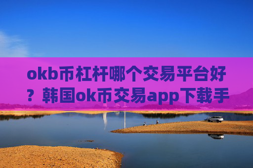 okb币杠杆哪个交易平台好？韩国ok币交易app下载手机