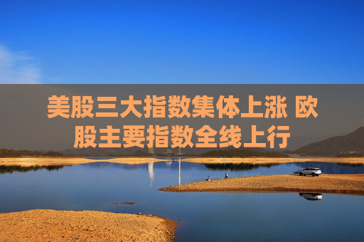 美股三大指数集体上涨 欧股主要指数全线上行
