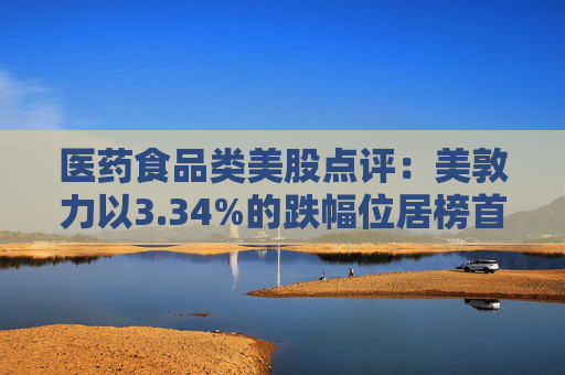 医药食品类美股点评：美敦力以3.34%的跌幅位居榜首