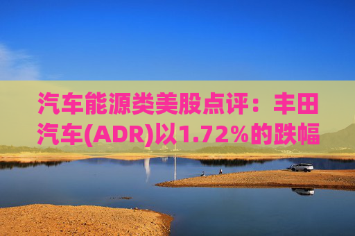 汽车能源类美股点评：丰田汽车(ADR)以1.72%的跌幅位居榜首