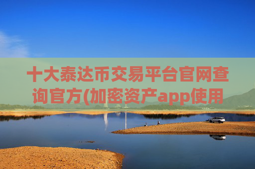 十大泰达币交易平台官网查询官方(加密资产app使用指南)