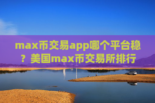 max币交易app哪个平台稳？美国max币交易所排行