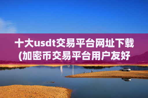 十大usdt交易平台网址下载(加密币交易平台用户友好)