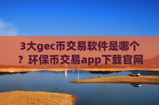 3大gec币交易软件是哪个？环保币交易app下载官网电脑