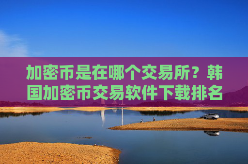 加密币是在哪个交易所？韩国加密币交易软件下载排名榜