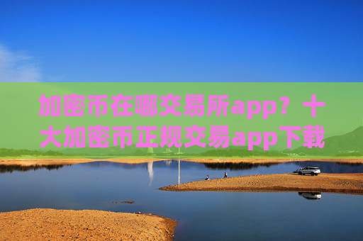 加密币在哪交易所app？十大加密币正规交易app下载