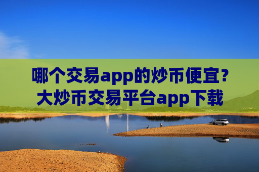 哪个交易app的炒币便宜？大炒币交易平台app下载