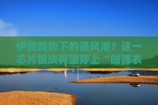 伊朗局势下的避风港？这一芯片板块有望穿上“防弹衣”