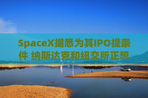 SpaceX据悉为其IPO提条件 纳斯达克和纽交所正想方设法招揽上市