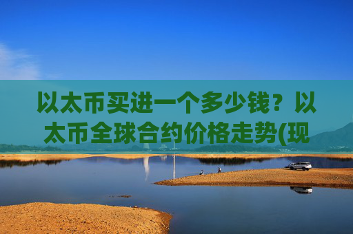 以太币买进一个多少钱？以太币全球合约价格走势(现价24285.95元)