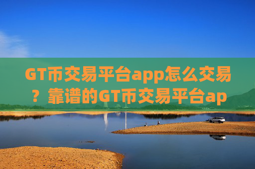 GT币交易平台app怎么交易？靠谱的GT币交易平台app