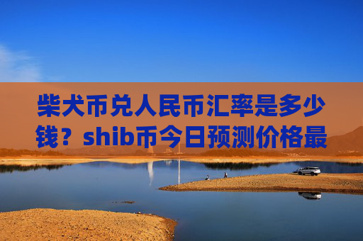 柴犬币兑人民币汇率是多少钱？shib币今日预测价格最新(现价0.00014834元)