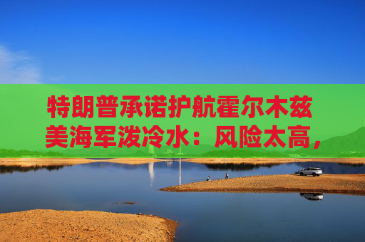 特朗普承诺护航霍尔木兹 美海军泼冷水：风险太高，办不到！