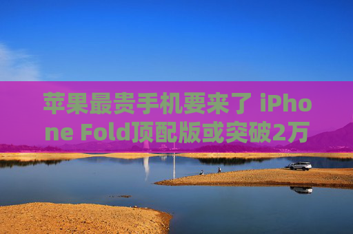 苹果最贵手机要来了 iPhone Fold顶配版或突破2万元